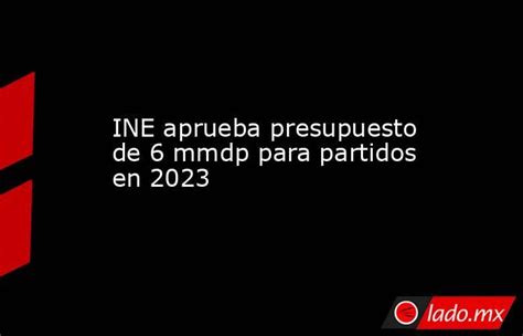 Ine Aprueba Presupuesto De 6 Mmdp Para Partidos En 2023 Lado Mx