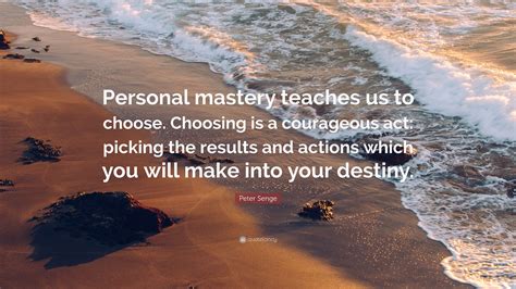 Peter Senge Quote: “Personal mastery teaches us to choose. Choosing is a courageous act: picking ...