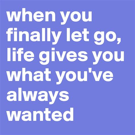 when you finally let go, life gives you what you've always wanted ...