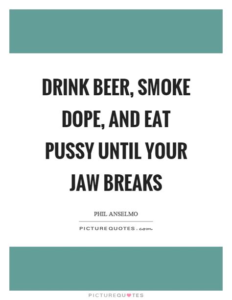 Drink Beer Smoke Dope And Eat Pussy Until Your Jaw Breaks Picture Quotes