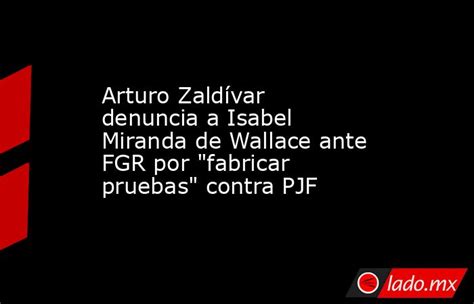 Arturo Zaldívar Denuncia A Isabel Miranda De Wallace Ante Fgr Por