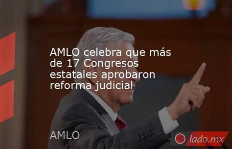 Amlo Celebra Que Más De 17 Congresos Estatales Aprobaron Reforma Judicial Ladomx