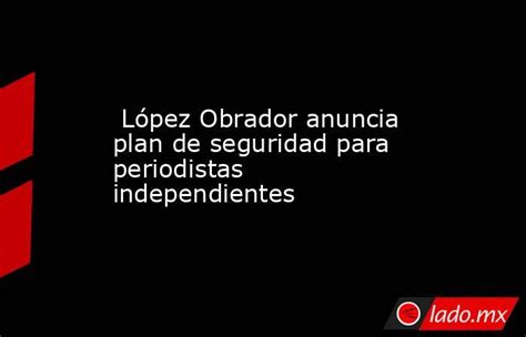 López Obrador Anuncia Plan De Seguridad Para Periodistas Independientes