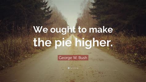 George W Bush Quote We Ought To Make The Pie Higher