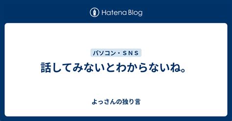 話してみないとわからないね。 よっさんの独り言