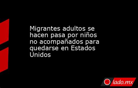 Migrantes Adultos Se Hacen Pasa Por Niños No Acompañados Para Quedarse En Estados Unidos Ladomx