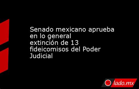 Senado Mexicano Aprueba En Lo General Extinción De 13 Fideicomisos Del Poder Judicial Lado Mx