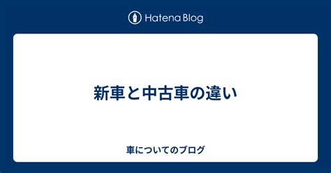 新車と中古車の違い 車についてのブログ