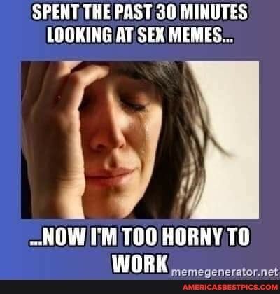 SPENT THE PAST MINUTES LOOKING AT SEX MEMES NOW I M TOO HORNY TO WORK Americas Best