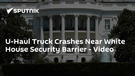 U Haul Truck Crashes Near White House Security Barrier Nearby