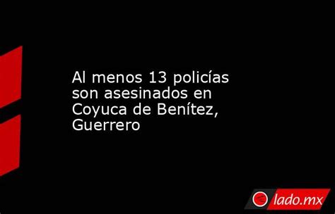 Al Menos 13 Policías Son Asesinados En Coyuca De Benítez Guerrero