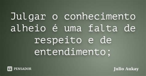 Julgar O Conhecimento Alheio é Uma Julio Aukay Pensador