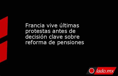 Francia Vive últimas Protestas Antes De Decisión Clave Sobre Reforma De Pensiones Ladomx