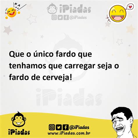 Que o único fardo que tenhamos que carregar seja o fardo de cerveja