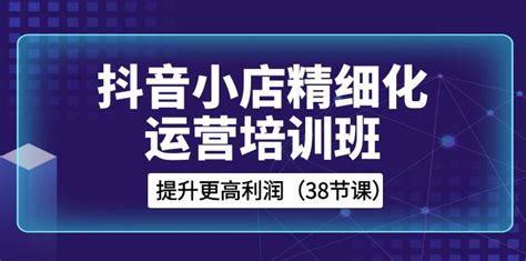 抖音小店 精细化运营培训班，提升更高利润（38节课）起飞项目网