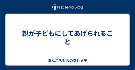 親が子どもにしてあげられること あんころもちの幸せメモ