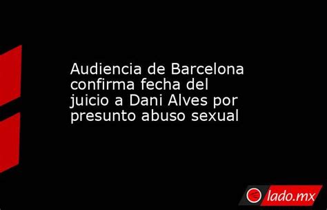 Audiencia De Barcelona Confirma Fecha Del Juicio A Dani Alves Por Presunto Abuso Sexual Ladomx