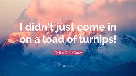 Phillip C Mcgraw Quote I Didnt Just Come In On A Load Of Turnips