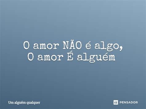 O Amor NÃo é Algo O Amor É Alguém Um Alguém Qualquer Pensador