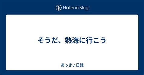 そうだ、熱海に行こう あっきぃ日誌