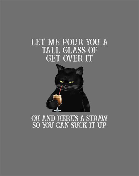 Let Me Pour You Are Tall Glass Of Get Over It Oh And Heres A Straw So You Can Suck Up Funny Cat