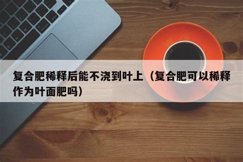 复合肥稀释后能不浇到叶上（复合肥可以稀释作为叶面肥吗） 成都户口网