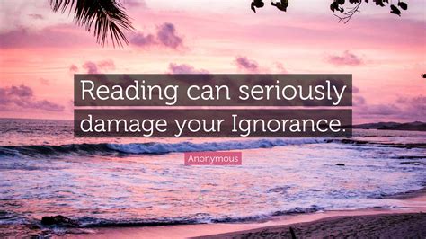Anonymous Quote: “Reading can seriously damage your Ignorance.”