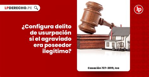 ¿configura Delito De Usurpación Si El Agraviado Era Poseedor Ilegítimo Casación 727 2019 Ica