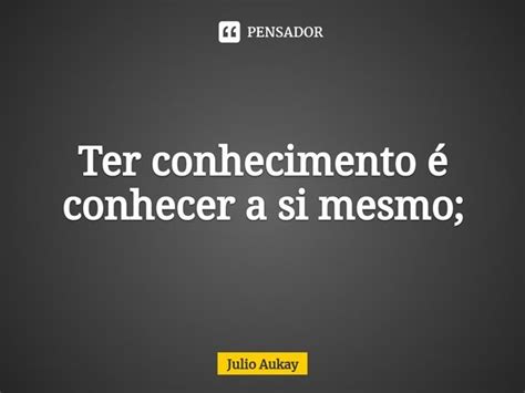 Ter conhecimento é conhecer a si Julio Aukay Pensador