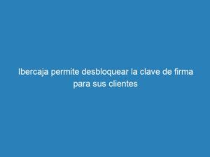 Ibercaja Permite Desbloquear La Clave De Firma Para Sus Clientes Mecna