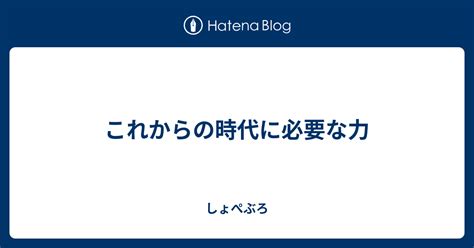 これからの時代に必要な力 しょぺぶろ