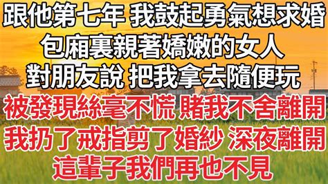 【完结】跟他第七年 我鼓起勇氣想要求婚，包廂裏親著嬌嫩的女人，對朋友說 讓他們把我拿去隨便玩，被發現也絲毫不慌 賭我不舍離開，我扔了戒指剪了婚