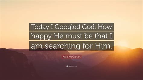 Kate Mcgahan Quote Today I Googled God How Happy He Must Be That I