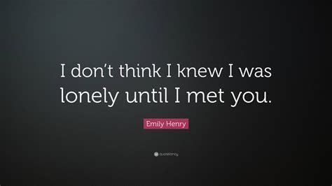 Emily Henry Quote “i Dont Think I Knew I Was Lonely Until I Met You ”