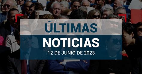 Últimas Noticias De Hoy 12 De Junio De 2023 En México Y El Mundo