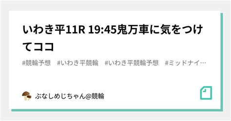 いわき平11r 19 45🔥👹鬼万車に気をつけてココ👹🔥｜ぶなしめじちゃん 競輪｜note