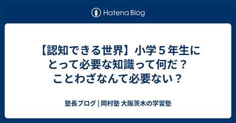 【認知できる世界】小学5年生にとって必要な知識って何だ？ことわざなんて必要ない？ 塾長ブログ 岡村塾 大阪茨木の学習塾