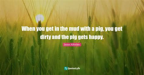 When You Get In The Mud With A Pig You Get Dirty And The Pig Gets Hap