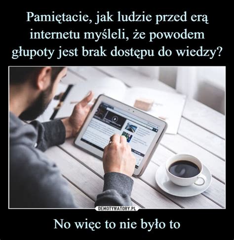 Pami Tacie Jak Ludzie Przed Er Internetu My Leli E Powodem G Upoty