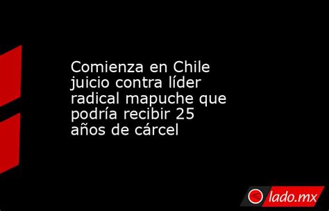 Comienza En Chile Juicio Contra Líder Radical Mapuche Que Podría Recibir 25 Años De Cárcel Ladomx