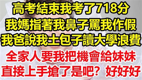 高考結束我考了718分，我媽指著我鼻子罵我作假，我爸說我是土包子，讀大學浪費，全家人要我把機會讓給妹妹，直接上手搶了是吧？好好好，你們難道忘了