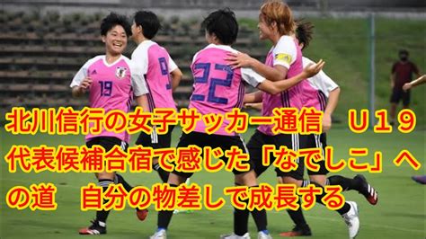 北川信行の女子サッカー通信 U19代表候補合宿で感じた「なでしこ」への道自分の物差しで成長する Youtube