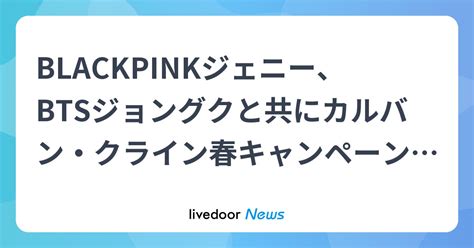 Blackpinkジェニー、btsジョングクと共にカルバン・クライン春キャンペーンを盛り上げる ライブドアニュース