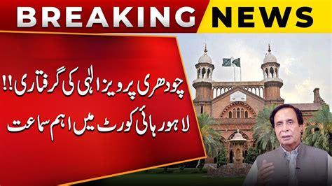 Breaking News Arrest Of Chaudhry Pervaiz Elahi Important Hearing In