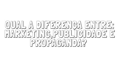 Qual a diferença entre Marketing Publicidade e Propaganda