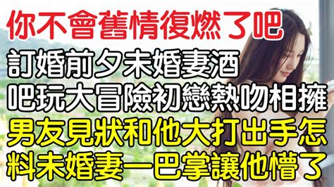 “你不會舊情復燃了吧！”訂婚前夕未婚妻在酒吧玩大冒險初戀熱吻相擁，男友見狀和他大打出手怎料未婚妻一巴掌讓他徹底懵了！｜情感｜男閨蜜｜妻子出軌｜沉香醉夢 Youtube