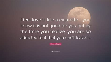 Shreya Gupta Quote I Feel Love Is Like A Cigarette You Know It Is