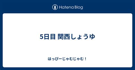 5日目 関西しょうゆ はっぴーじゃむじゃむ！