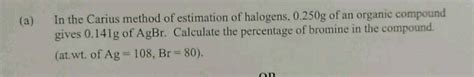 In Carius Method Of Estimation Of Halogens 250mg Of An Organic Compound Gave 141mg Of Agbr