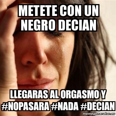 Meme Problems Metete Con Un Negro Decian Llegaras Al Orgasmo Y